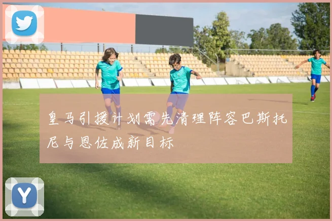 皇马引援计划需先清理阵容巴斯托尼与恩佐成新目标