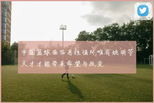 中国篮球面临恶性循环唯有姚明等天才才能带来希望与改变