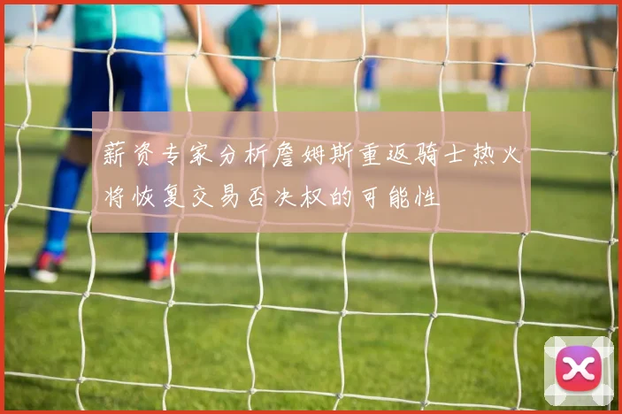 薪资专家分析詹姆斯重返骑士热火将恢复交易否决权的可能性