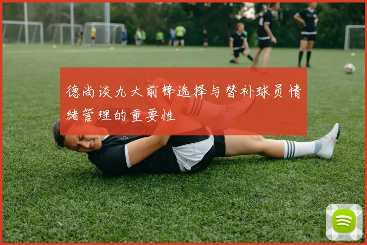 德尚谈九大前锋选择与替补球员情绪管理的重要性