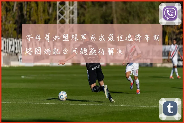 字母哥加盟绿军或成最佳选择布朗塔图姆配合问题亟待解决