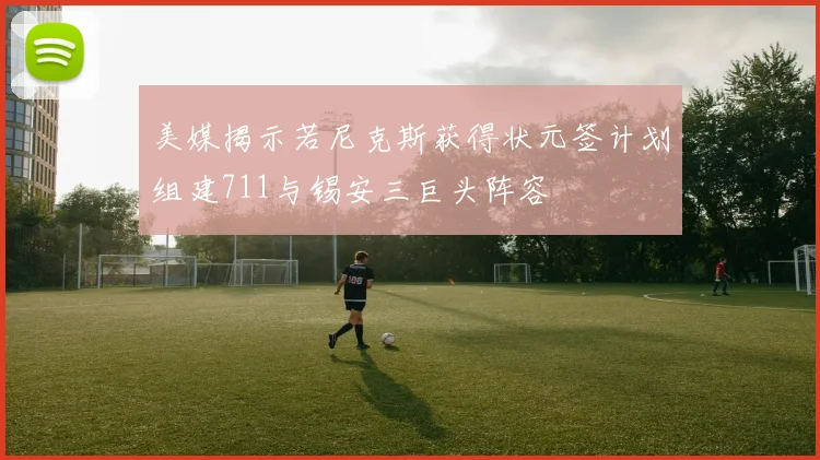 美媒揭示若尼克斯获得状元签计划组建711与锡安三巨头阵容