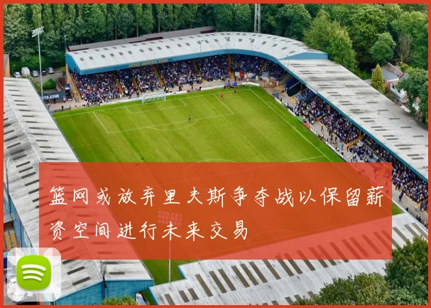 篮网或放弃里夫斯争夺战以保留薪资空间进行未来交易