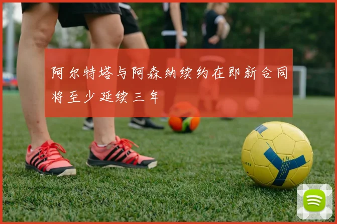 阿尔特塔与阿森纳续约在即新合同将至少延续三年