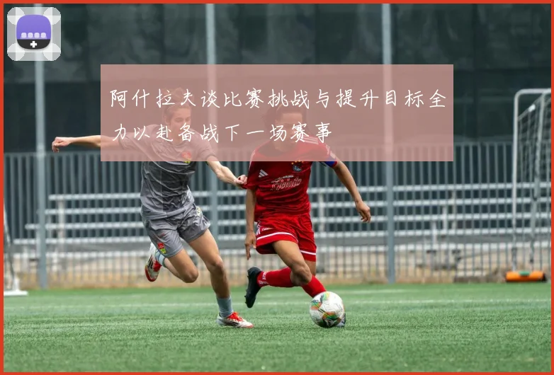 阿什拉夫谈比赛挑战与提升目标全力以赴备战下一场赛事